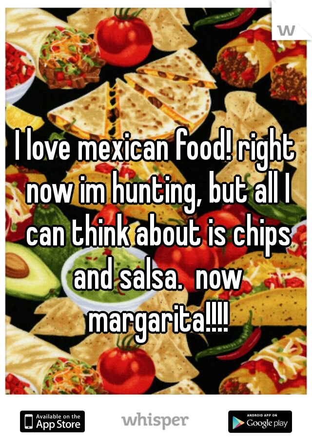 I love mexican food! right now im hunting, but all I can think about is chips and salsa.  now margarita!!!!