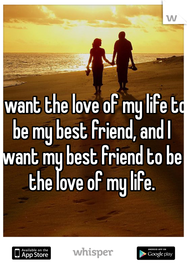 I want the love of my life to be my best friend, and I want my best friend to be the love of my life. 