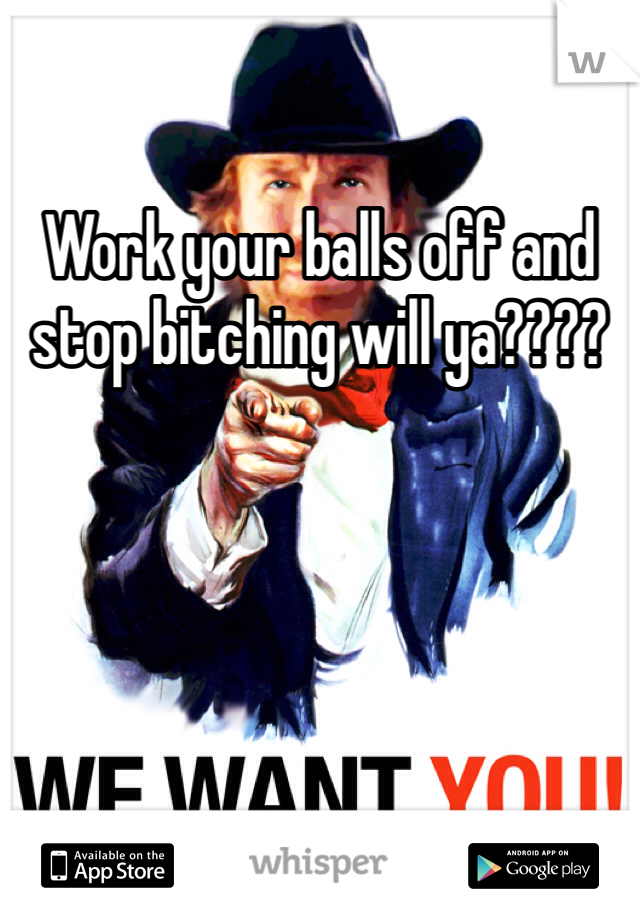 Work your balls off and stop bitching will ya????