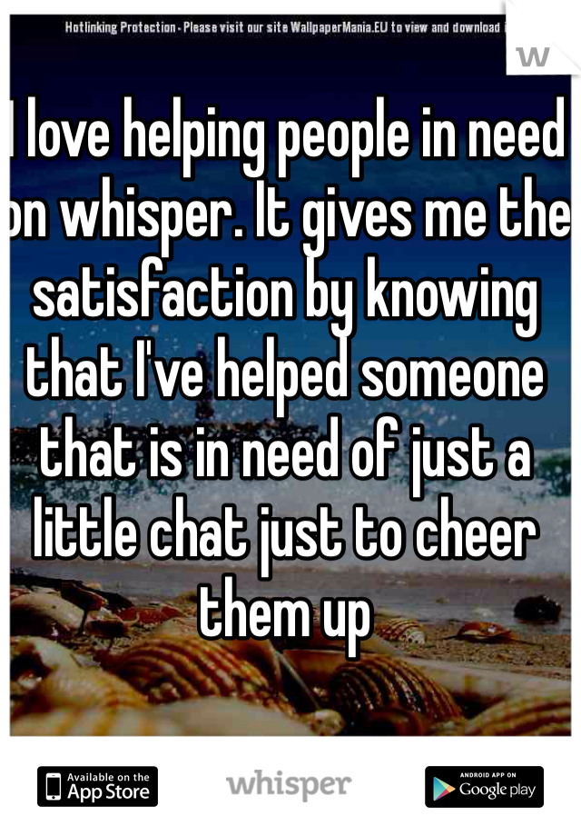 I love helping people in need on whisper. It gives me the satisfaction by knowing that I've helped someone that is in need of just a little chat just to cheer them up