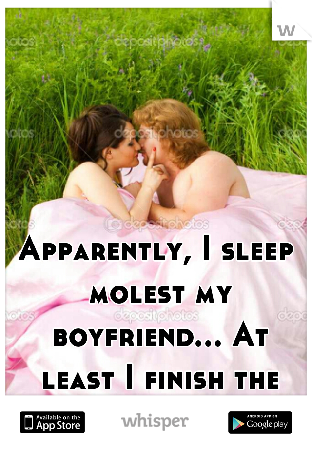 Apparently, I sleep molest my boyfriend... At least I finish the job unlike him. 