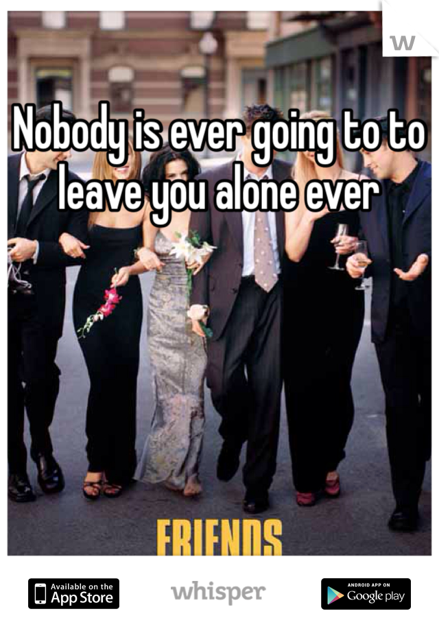 Nobody is ever going to to leave you alone ever