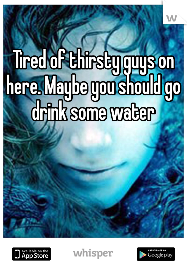 Tired of thirsty guys on here. Maybe you should go drink some water 