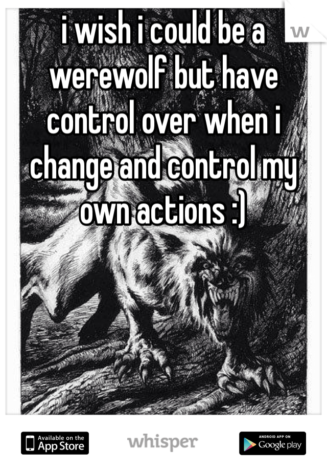 i wish i could be a werewolf but have control over when i change and control my own actions :)