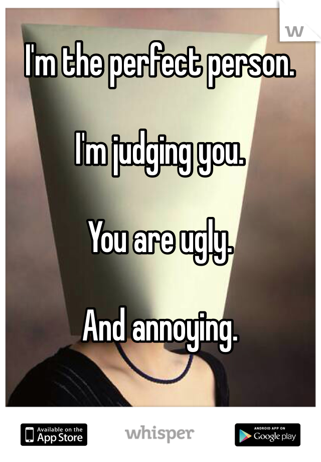 I'm the perfect person.

I'm judging you.

You are ugly.

And annoying.