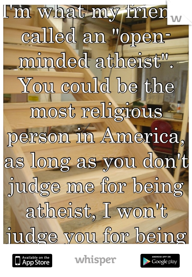 I'm what my friends called an "open-minded atheist". You could be the most religious person in America, as long as you don't judge me for being atheist, I won't judge you for being religious.