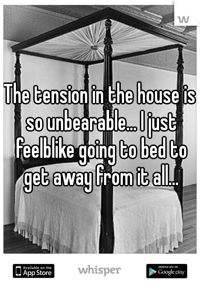 The tension in the house is so unbearable... I just feelblike going to bed to get away from it all...