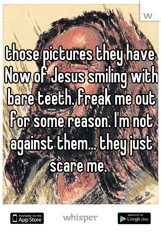 those pictures they have Now of Jesus smiling with bare teeth. freak me out for some reason. I'm not against them... they just scare me.  