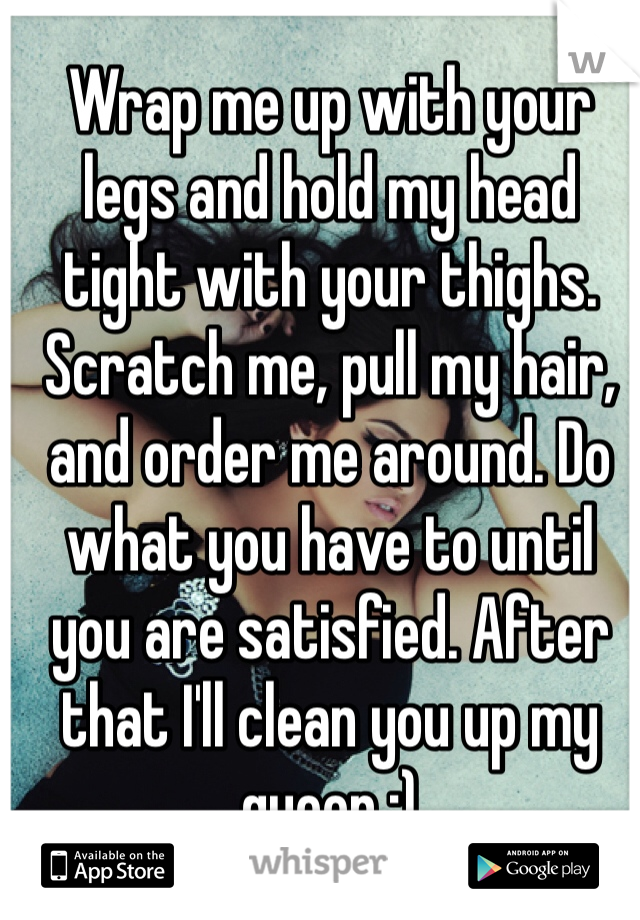 Wrap me up with your legs and hold my head tight with your thighs. Scratch me, pull my hair, and order me around. Do what you have to until you are satisfied. After that I'll clean you up my queen ;)