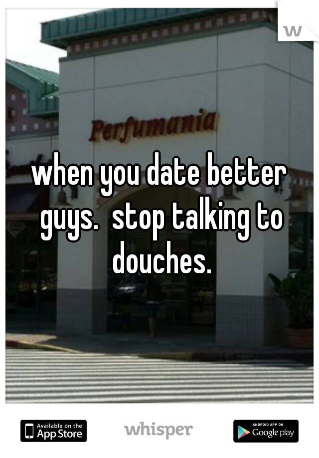when you date better guys.  stop talking to douches.