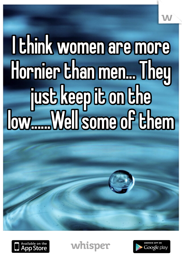I think women are more Hornier than men... They just keep it on the low......Well some of them