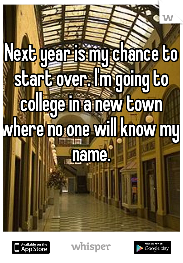 Next year is my chance to start over. I'm going to college in a new town where no one will know my name. 