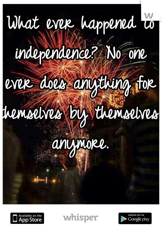 What ever happened to independence? No one ever does anything for themselves by themselves anymore. 