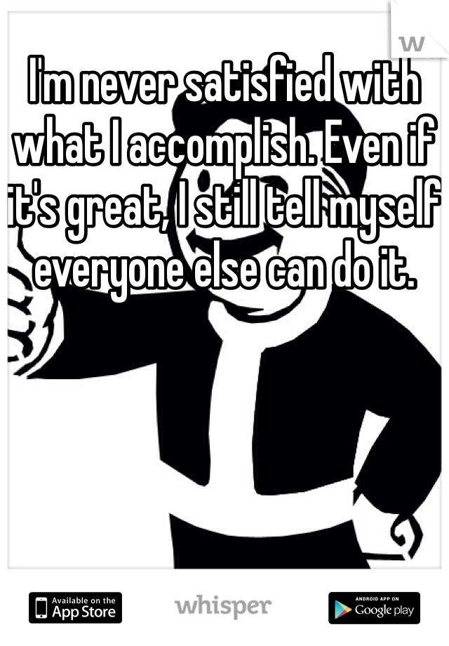 I'm never satisfied with what I accomplish. Even if it's great, I still tell myself everyone else can do it.