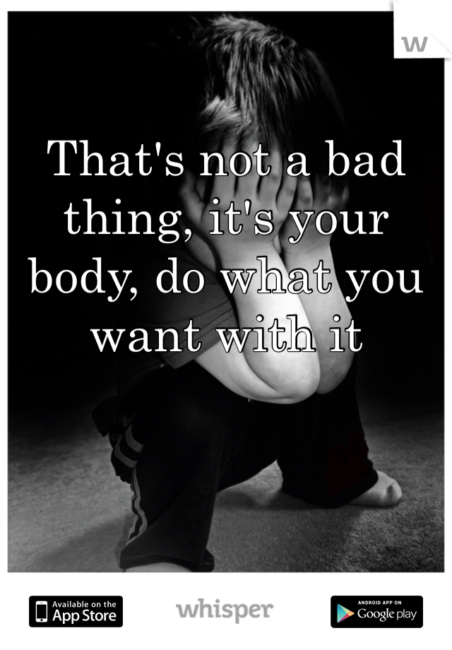 That's not a bad thing, it's your body, do what you want with it