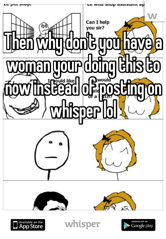 Then why don't you have a woman your doing this to now instead of posting on whisper lol