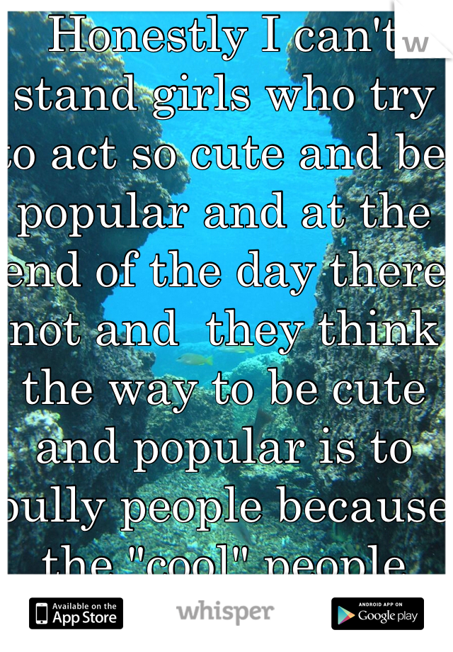 Honestly I can't stand girls who try to act so cute and be popular and at the end of the day there not and  they think the way to be cute and popular is to bully people because the "cool" people think it's hilarious-.-