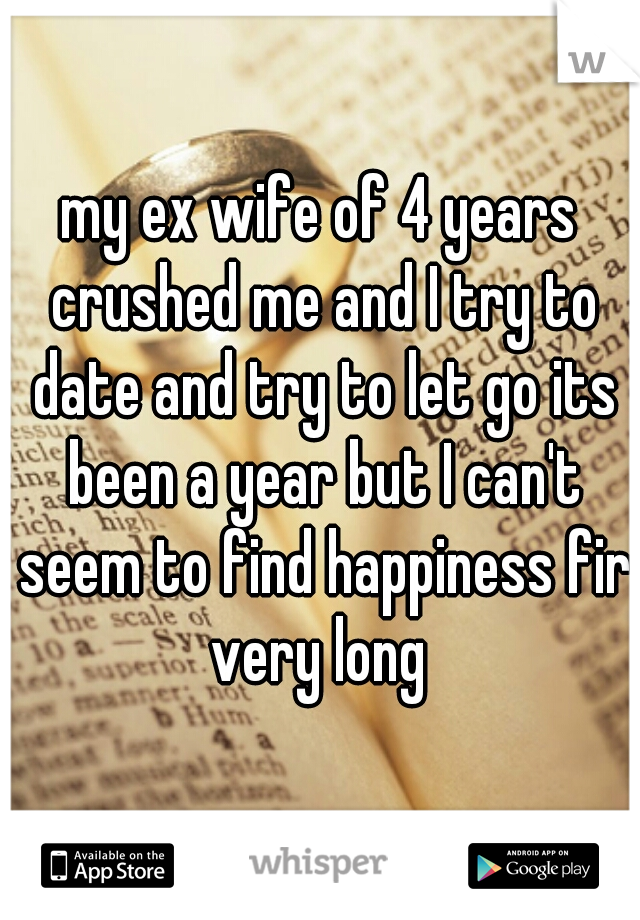 my ex wife of 4 years crushed me and I try to date and try to let go its been a year but I can't seem to find happiness fir very long 