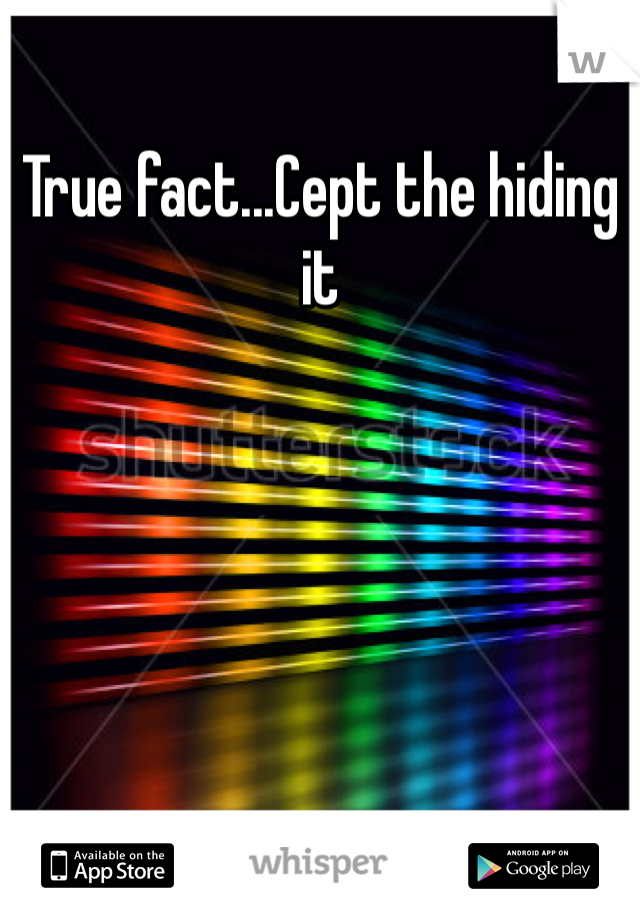 True fact...Cept the hiding it