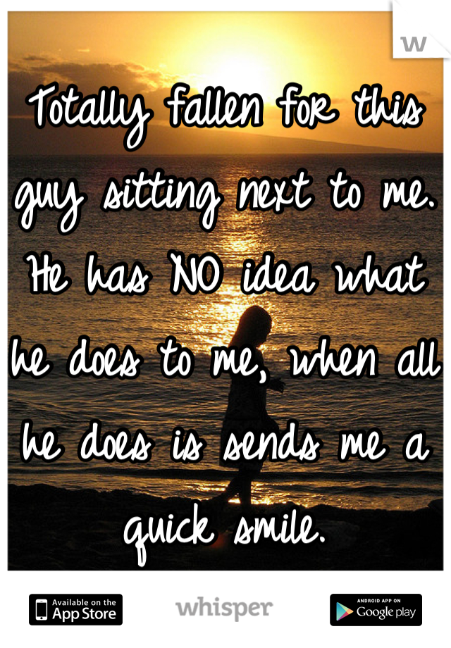 Totally fallen for this guy sitting next to me. He has NO idea what he does to me, when all he does is sends me a quick smile.