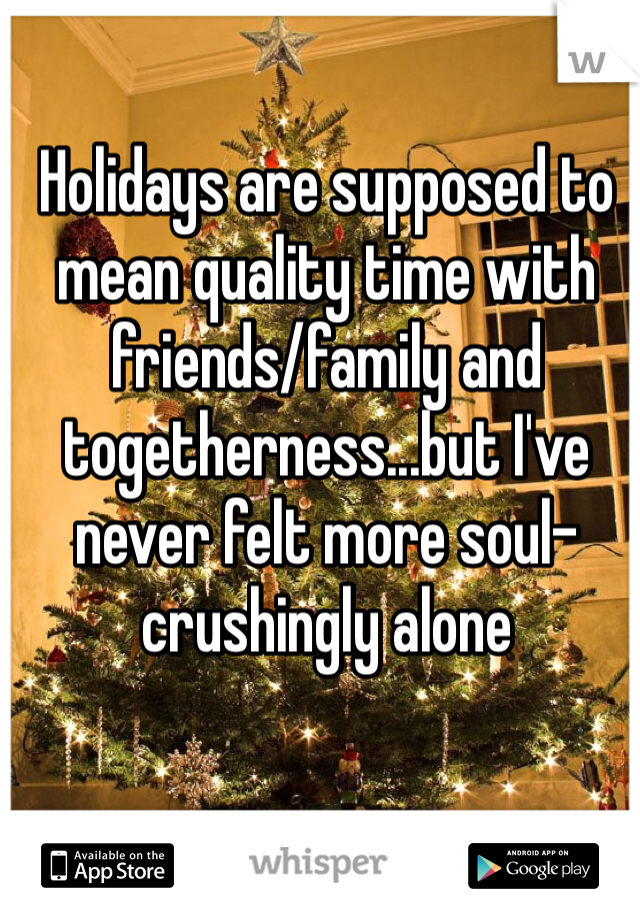 Holidays are supposed to mean quality time with friends/family and togetherness...but I've never felt more soul-crushingly alone