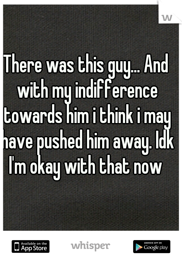 There was this guy... And with my indifference towards him i think i may have pushed him away. Idk I'm okay with that now 