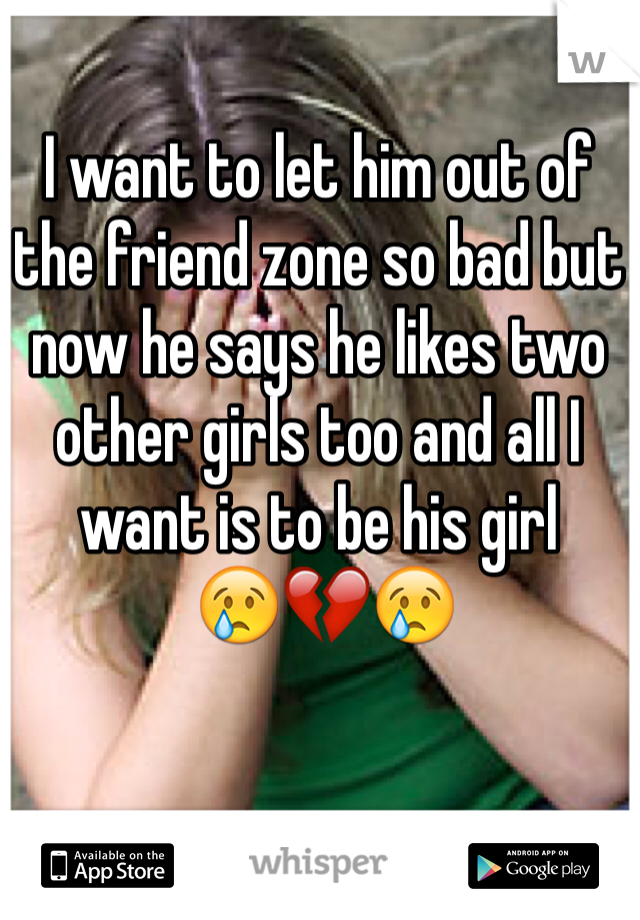 I want to let him out of 
the friend zone so bad but now he says he likes two other girls too and all I want is to be his girl
 😢💔😢