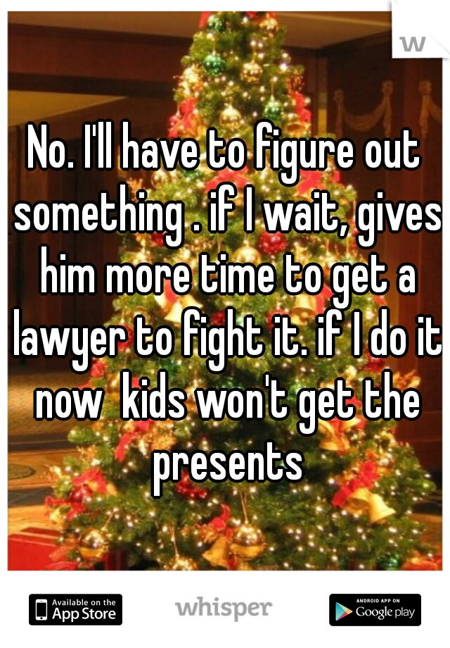 No. I'll have to figure out something . if I wait, gives him more time to get a lawyer to fight it. if I do it now  kids won't get the presents