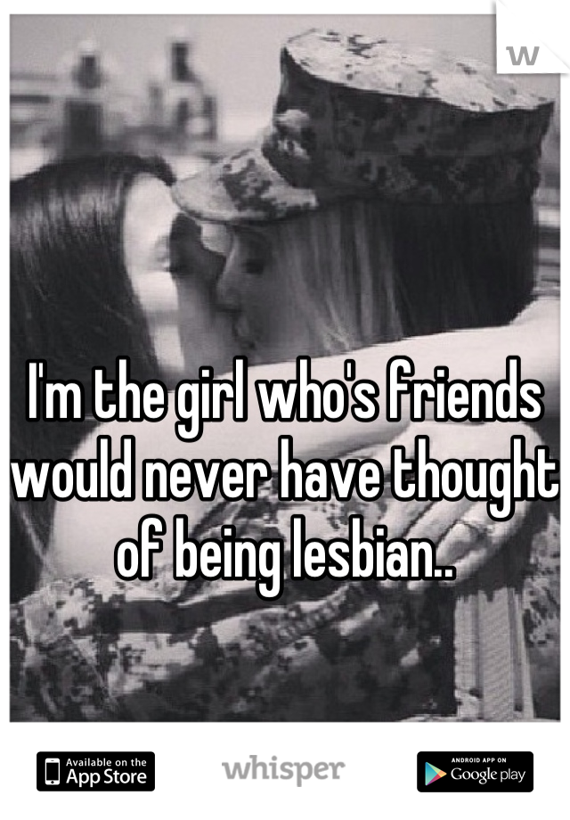 I'm the girl who's friends would never have thought of being lesbian..