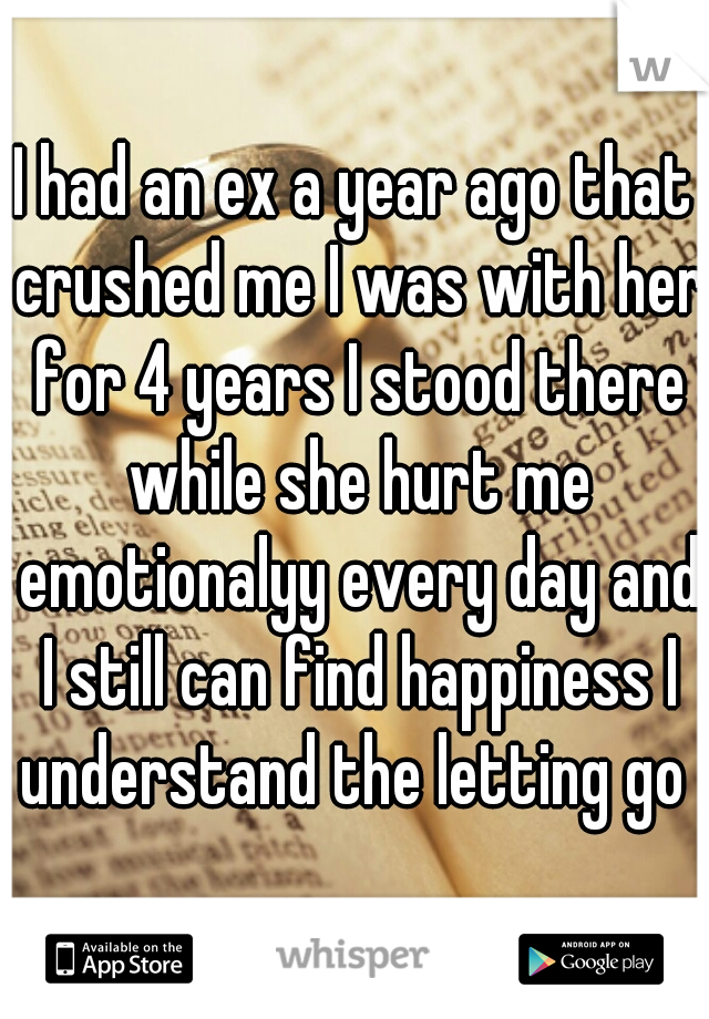 I had an ex a year ago that crushed me I was with her for 4 years I stood there while she hurt me emotionalyy every day and I still can find happiness I understand the letting go 