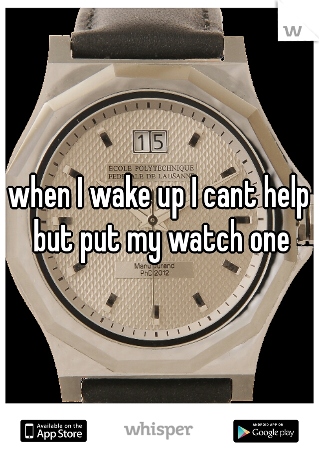 when I wake up I cant help but put my watch one