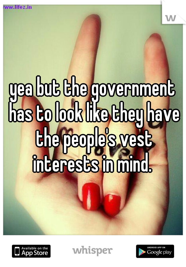 yea but the government has to look like they have the people's vest interests in mind. 