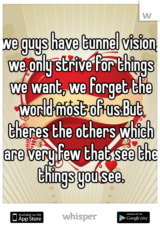 we guys have tunnel vision, we only strive for things we want, we forget the world most of us.But theres the others which are very few that see the things you see.