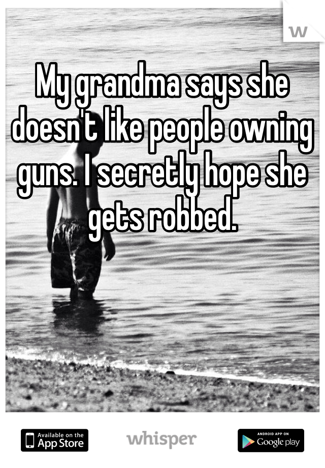 My grandma says she doesn't like people owning guns. I secretly hope she gets robbed.