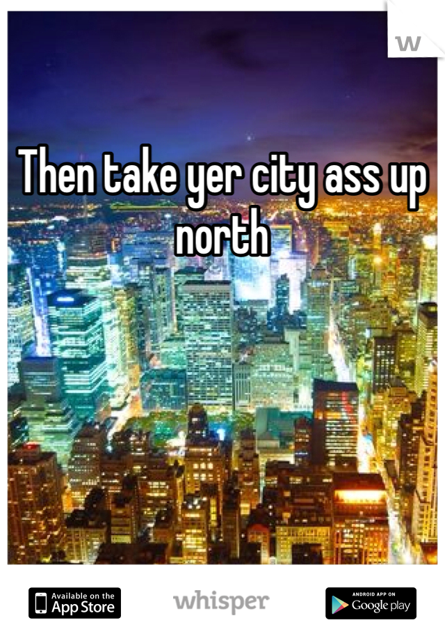 Then take yer city ass up north 