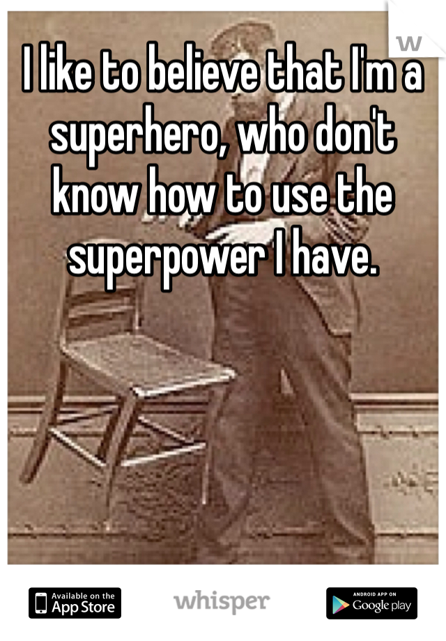 I like to believe that I'm a superhero, who don't know how to use the superpower I have.