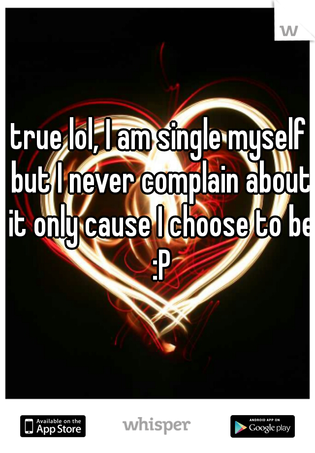 true lol, I am single myself but I never complain about it only cause I choose to be :P