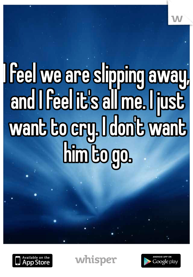 I feel we are slipping away, and I feel it's all me. I just want to cry. I don't want him to go.