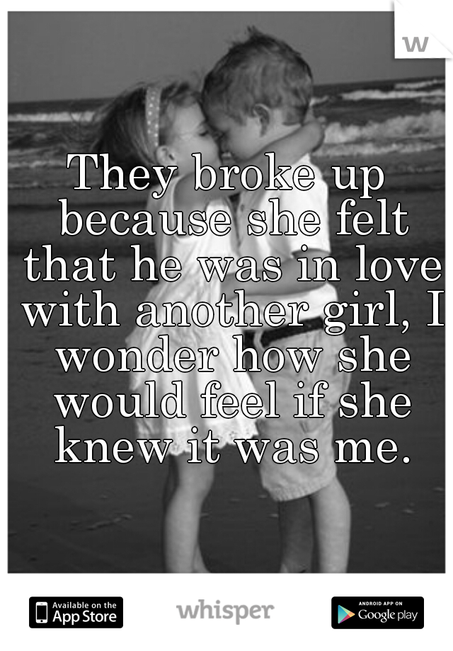 They broke up because she felt that he was in love with another girl, I wonder how she would feel if she knew it was me.