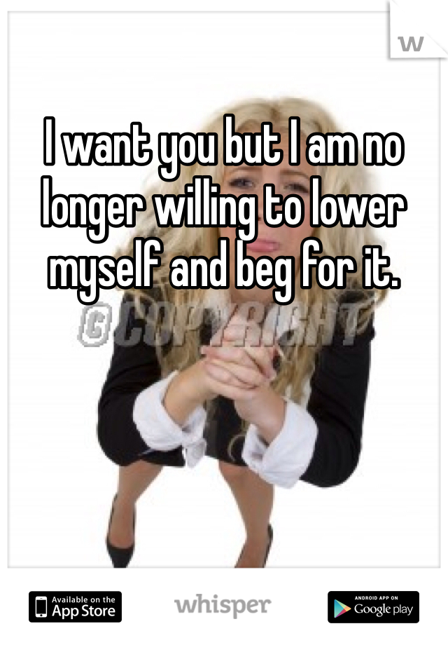 I want you but I am no longer willing to lower myself and beg for it. 