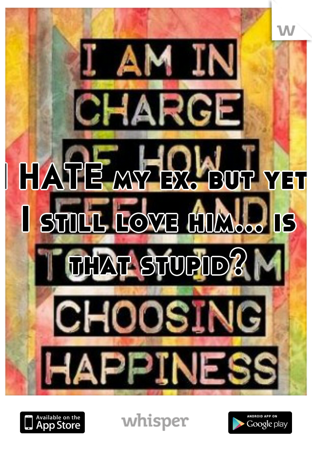 I HATE my ex. but yet I still love him... is that stupid?