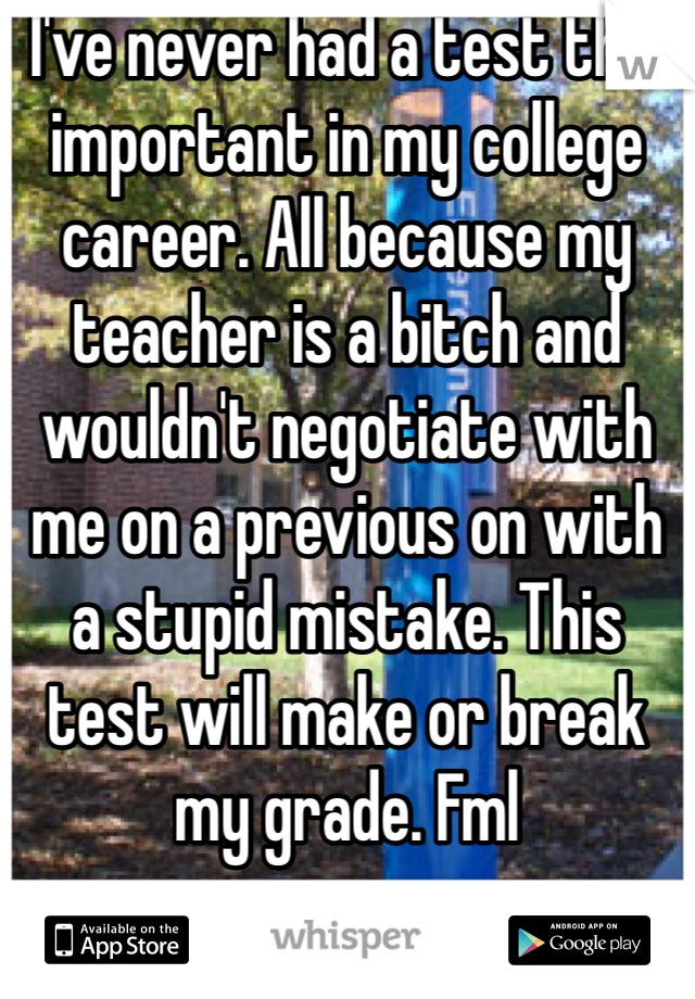 I've never had a test this important in my college career. All because my teacher is a bitch and wouldn't negotiate with me on a previous on with a stupid mistake. This test will make or break my grade. Fml