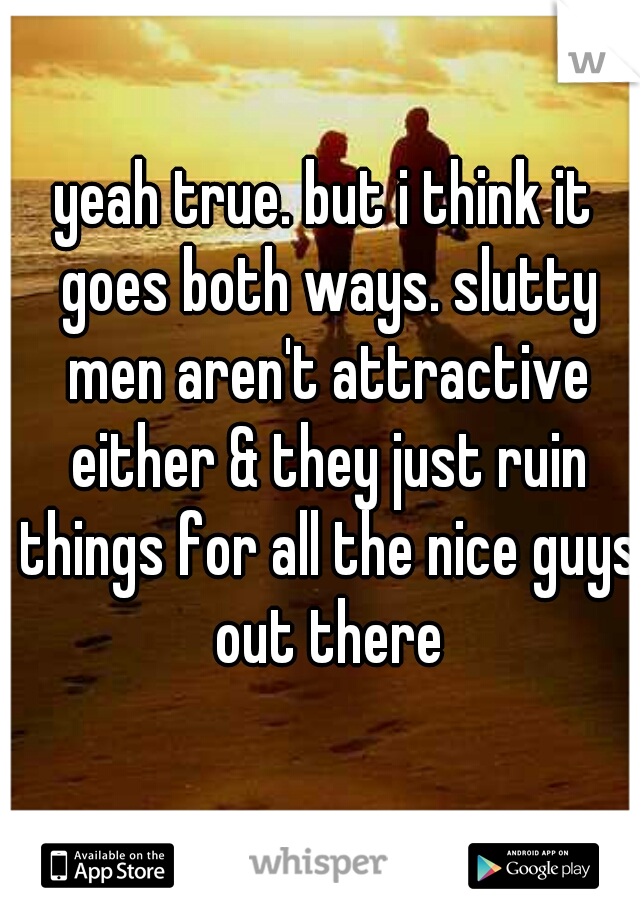 yeah true. but i think it goes both ways. slutty men aren't attractive either & they just ruin things for all the nice guys out there