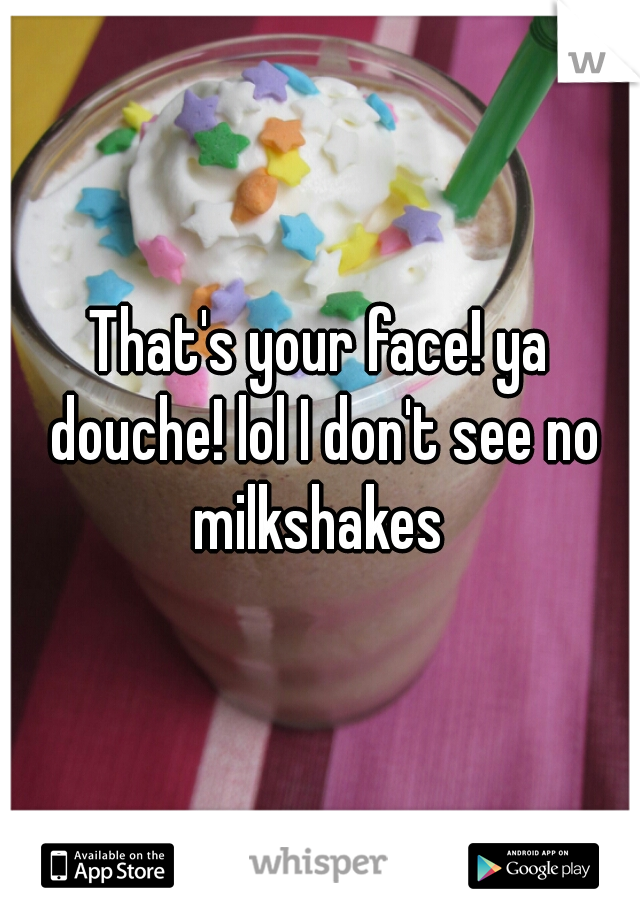 That's your face! ya douche! lol I don't see no milkshakes 