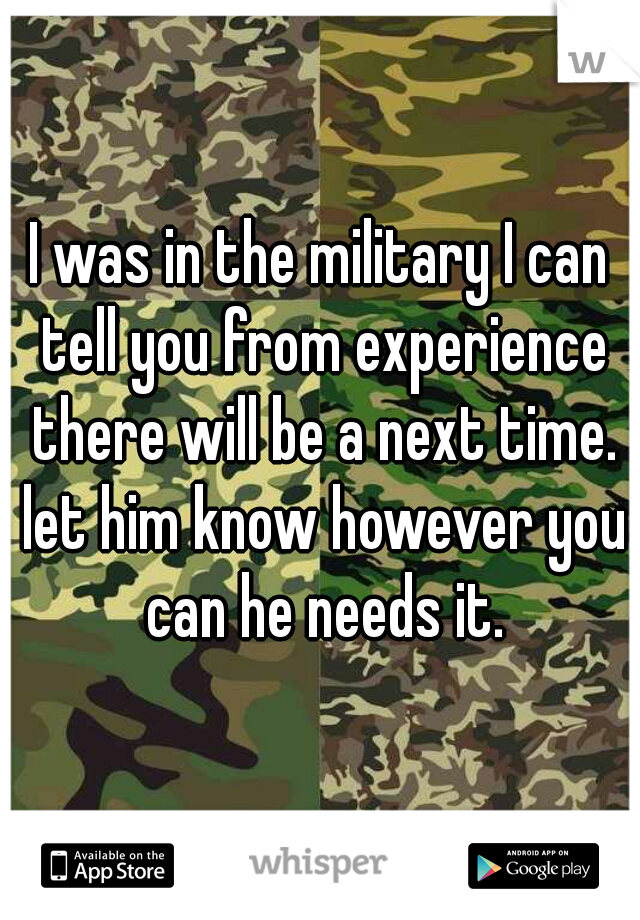 I was in the military I can tell you from experience there will be a next time. let him know however you can he needs it.