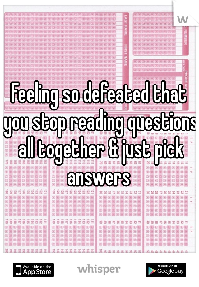 Feeling so defeated that you stop reading questions all together & just pick answers 