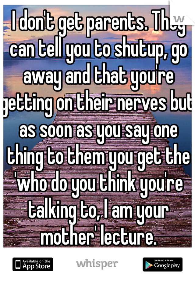 I don't get parents. They can tell you to shutup, go away and that you're getting on their nerves but as soon as you say one thing to them you get the 'who do you think you're talking to, I am your mother' lecture. 