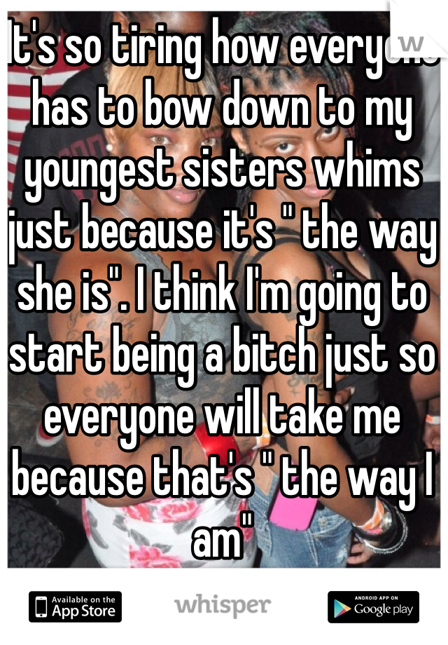 It's so tiring how everyone has to bow down to my youngest sisters whims just because it's " the way she is". I think I'm going to start being a bitch just so everyone will take me because that's " the way I am"