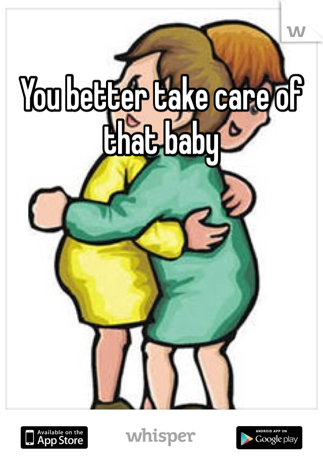 You better take care of that baby 