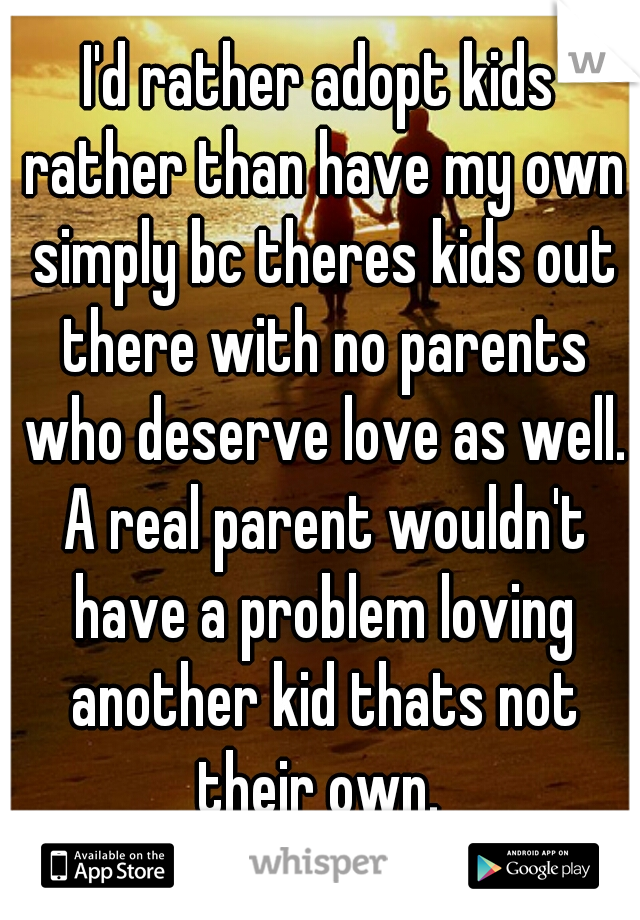 I'd rather adopt kids rather than have my own simply bc theres kids out there with no parents who deserve love as well. A real parent wouldn't have a problem loving another kid thats not their own. 